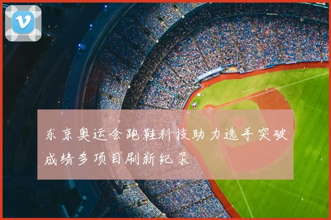 东京奥运会跑鞋科技助力选手突破成绩多项目刷新纪录