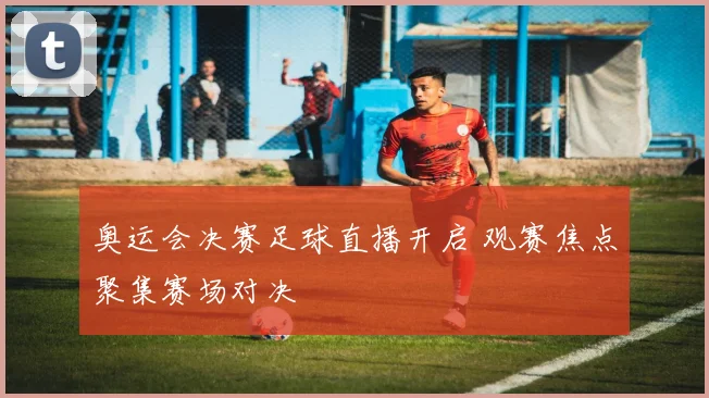 奥运会决赛足球直播开启 观赛焦点聚集赛场对决