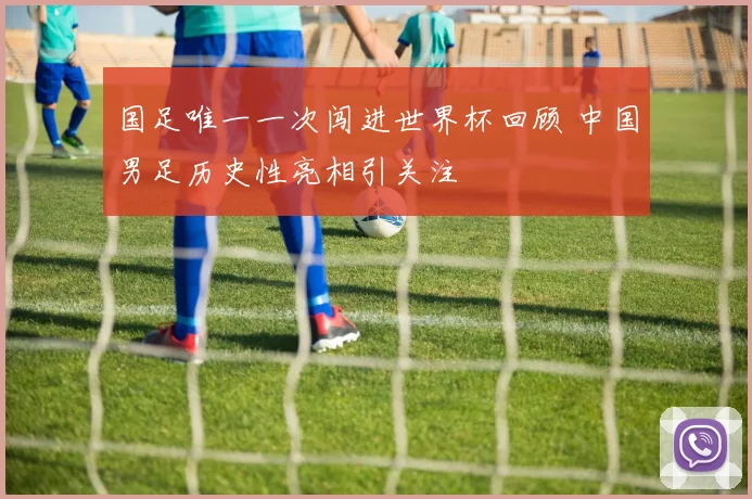 国足唯一一次闯进世界杯回顾 中国男足历史性亮相引关注