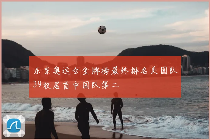 东京奥运会金牌榜最终排名美国队39枚居首中国队第二