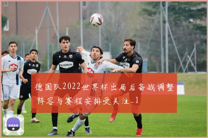 德国队2022世界杯出局后备战调整 阵容与赛程安排受关注_1