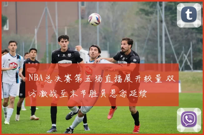 NBA总决赛第五场直播展开较量 双方激战至末节胜负悬念延续