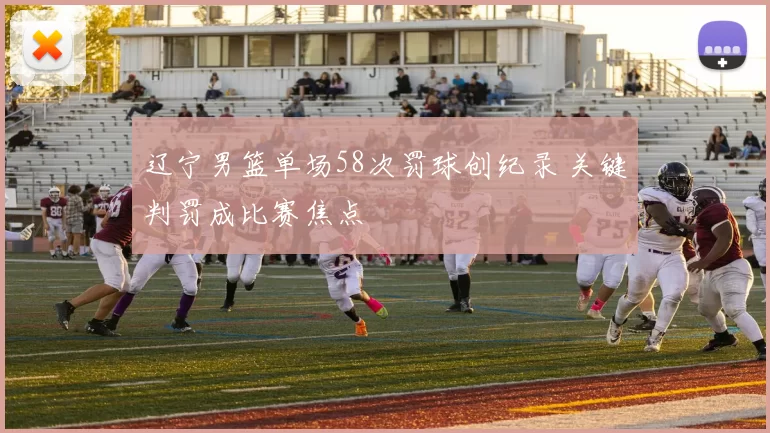 辽宁男篮单场58次罚球创纪录 关键判罚成比赛焦点