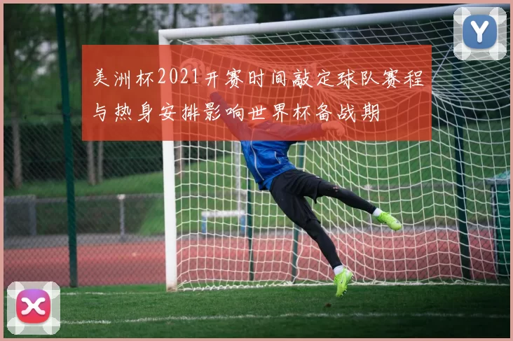 美洲杯2021开赛时间敲定球队赛程与热身安排影响世界杯备战期