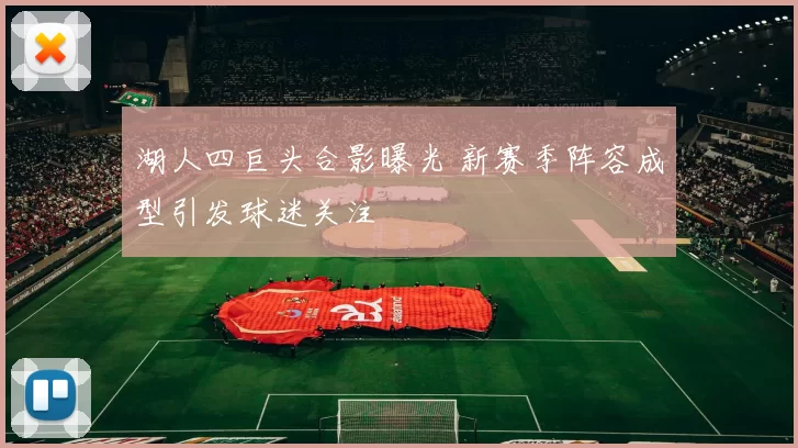 湖人四巨头合影曝光 新赛季阵容成型引发球迷关注