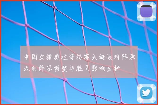中国女排奥运资格赛关键战对阵意大利阵容调整与胜负影响分析
