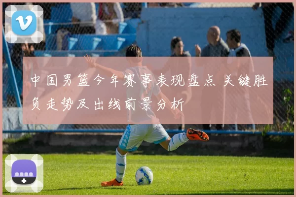中国男篮今年赛事表现盘点 关键胜负走势及出线前景分析