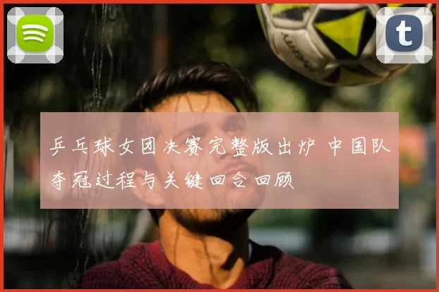 乒乓球女团决赛完整版出炉 中国队夺冠过程与关键回合回顾