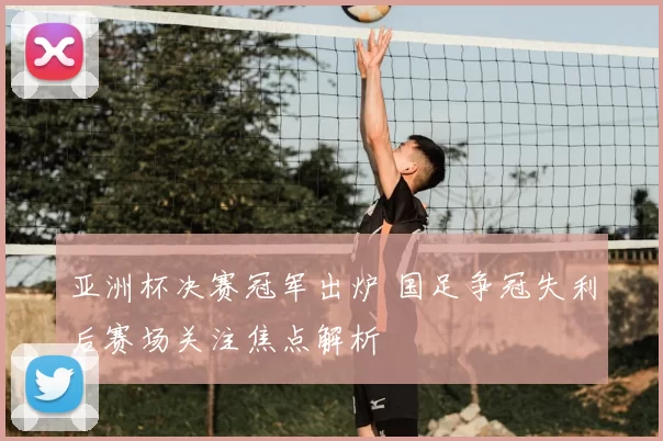 亚洲杯决赛冠军出炉 国足争冠失利后赛场关注焦点解析