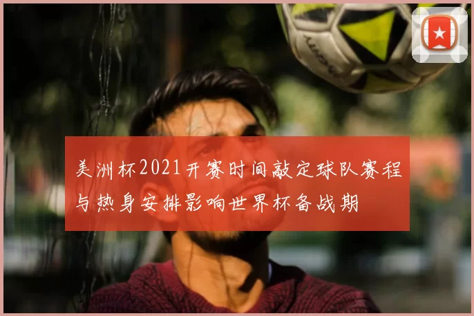 美洲杯2021开赛时间敲定球队赛程与热身安排影响世界杯备战期