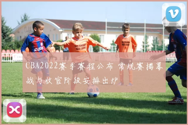 CBA2022赛季赛程公布 常规赛揭幕战与收官阶段安排出炉