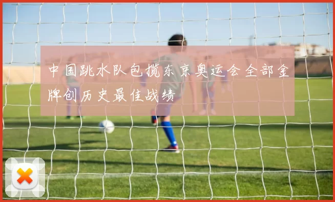 中国跳水队包揽东京奥运会全部金牌创历史最佳战绩