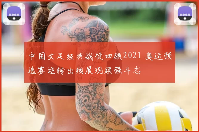 中国女足经典战役回顾2021 奥运预选赛逆转出线展现顽强斗志