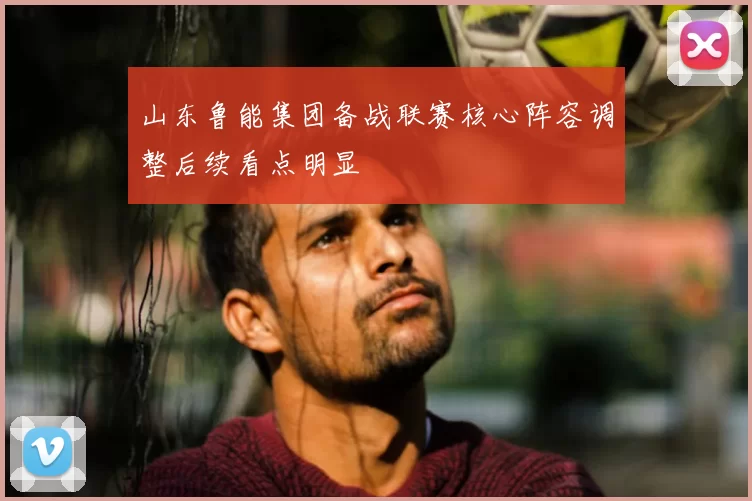 山东鲁能集团备战联赛核心阵容调整后续看点明显