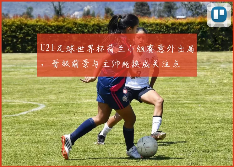 U21足球世界杯荷兰小组赛意外出局,晋级前景与主帅轮换成关注点