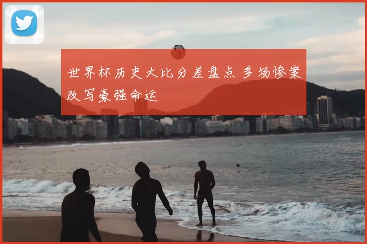 世界杯历史大比分差盘点 多场惨案改写豪强命运