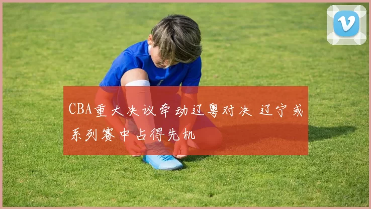 CBA重大决议牵动辽粤对决 辽宁或系列赛中占得先机