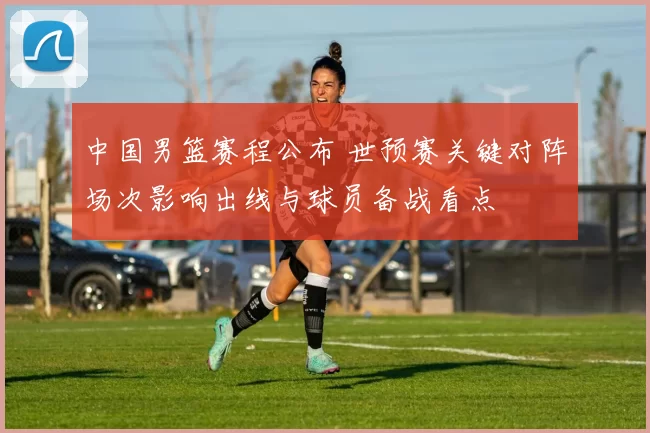 中国男篮赛程公布 世预赛关键对阵场次影响出线与球员备战看点
