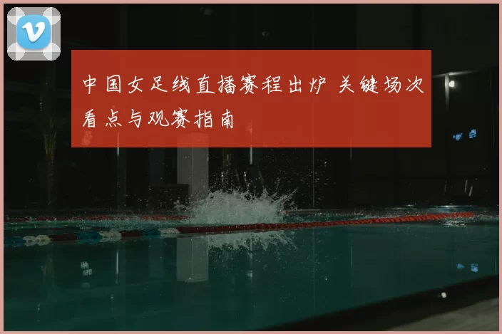 中国女足线直播赛程出炉 关键场次看点与观赛指南