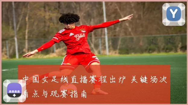中国女足线直播赛程出炉 关键场次看点与观赛指南