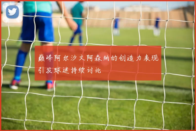 巅峰阿尔沙文阿森纳的创造力表现引发球迷持续讨论