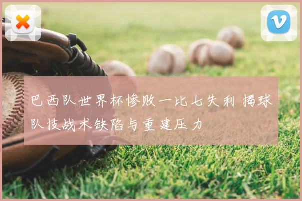 巴西队世界杯惨败一比七失利 揭球队技战术缺陷与重建压力