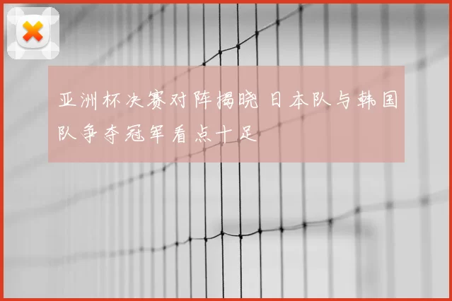 亚洲杯决赛对阵揭晓 日本队与韩国队争夺冠军看点十足