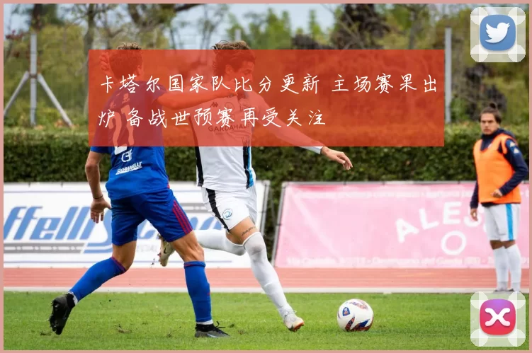 卡塔尔国家队比分更新 主场赛果出炉 备战世预赛再受关注