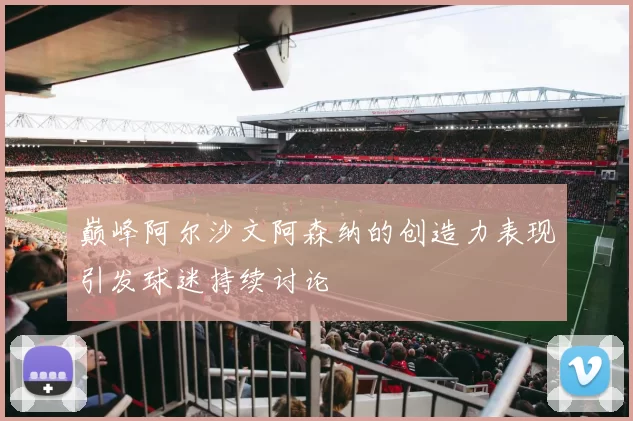 巅峰阿尔沙文阿森纳的创造力表现引发球迷持续讨论