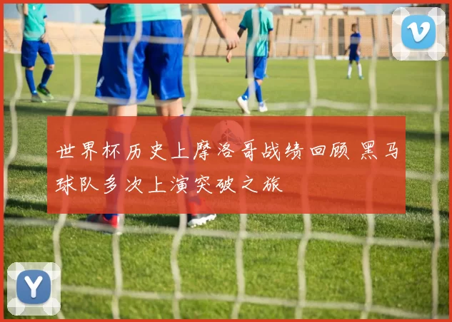 世界杯历史上摩洛哥战绩回顾 黑马球队多次上演突破之旅