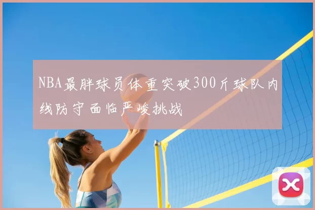 NBA最胖球员体重突破300斤球队内线防守面临严峻挑战