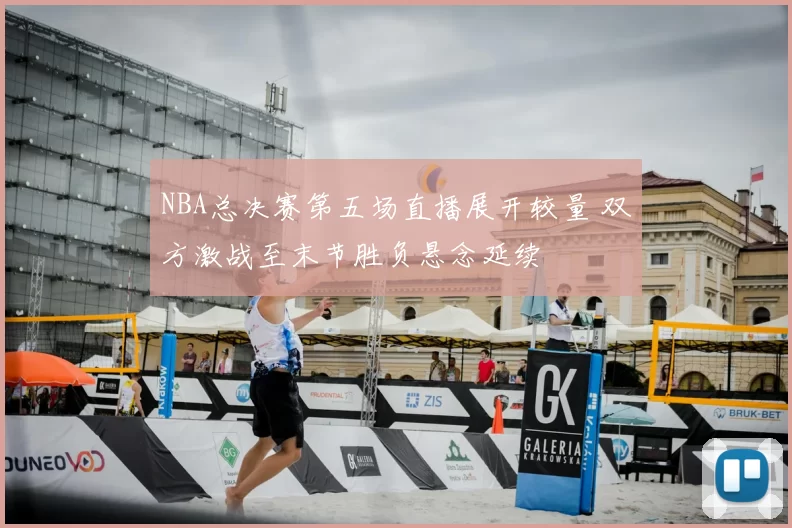 NBA总决赛第五场直播展开较量 双方激战至末节胜负悬念延续