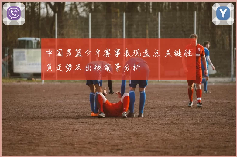 中国男篮今年赛事表现盘点 关键胜负走势及出线前景分析