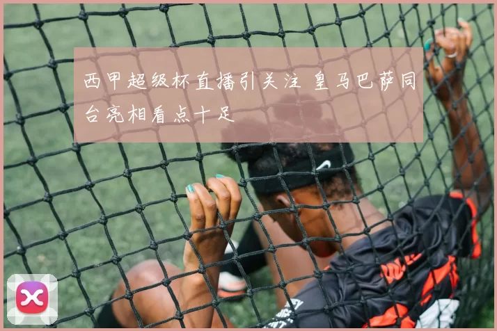 西甲超级杯直播引关注 皇马巴萨同台亮相看点十足