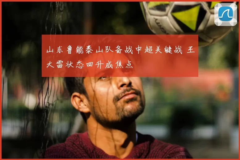 山东鲁能泰山队备战中超关键战 王大雷状态回升成焦点