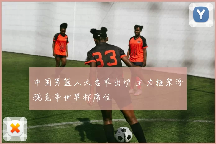 中国男篮人大名单出炉 主力框架浮现竞争世界杯席位