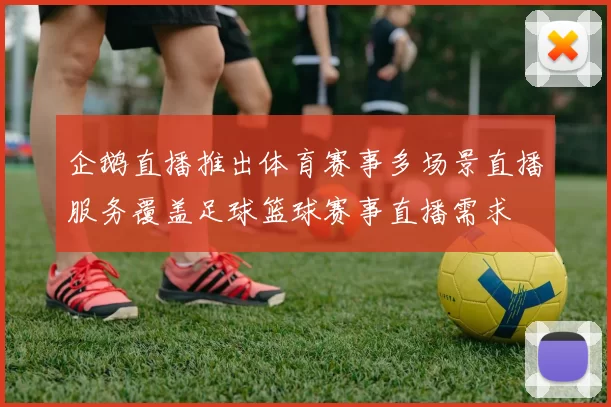 企鹅直播推出体育赛事多场景直播服务覆盖足球篮球赛事直播需求