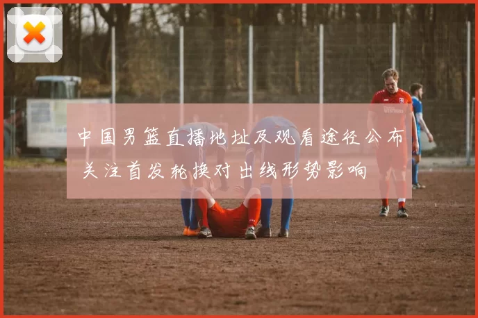 中国男篮直播地址及观看途径公布 关注首发轮换对出线形势影响