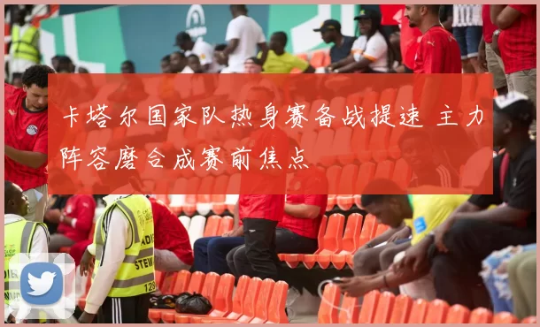 卡塔尔国家队热身赛备战提速 主力阵容磨合成赛前焦点