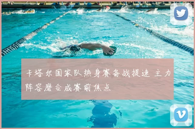 卡塔尔国家队热身赛备战提速 主力阵容磨合成赛前焦点