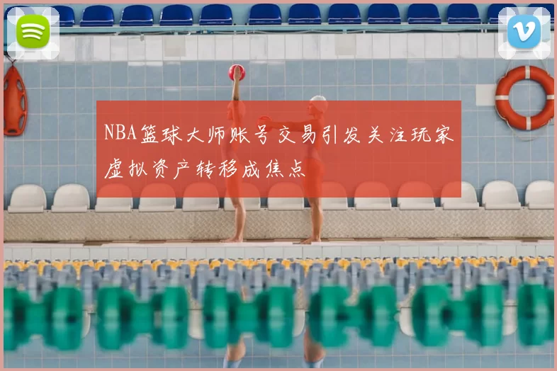 NBA篮球大师账号交易引发关注玩家虚拟资产转移成焦点