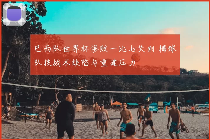巴西队世界杯惨败一比七失利 揭球队技战术缺陷与重建压力