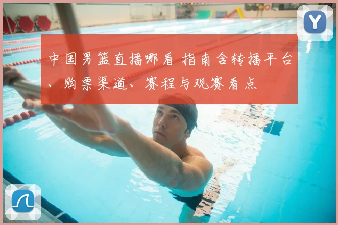 中国男篮直播哪看 指南含转播平台、购票渠道、赛程与观赛看点
