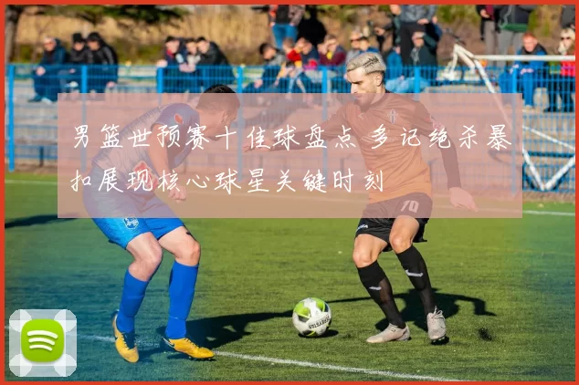 男篮世预赛十佳球盘点 多记绝杀暴扣展现核心球星关键时刻