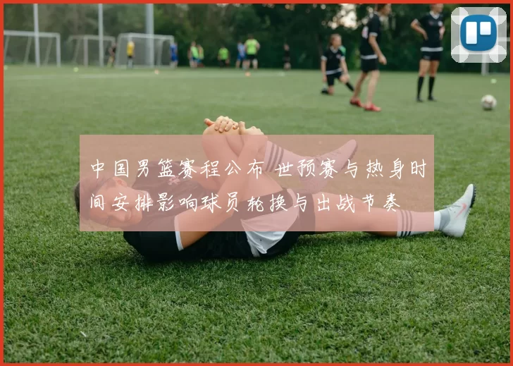 中国男篮赛程公布 世预赛与热身时间安排影响球员轮换与出战节奏