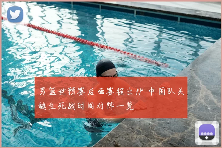 男篮世预赛后面赛程出炉 中国队关键生死战时间对阵一览