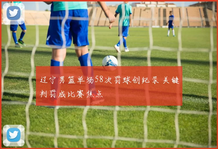 辽宁男篮单场58次罚球创纪录 关键判罚成比赛焦点