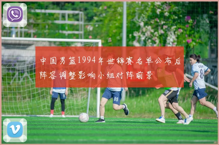 中国男篮1994年世锦赛名单公布后阵容调整影响小组对阵前景
