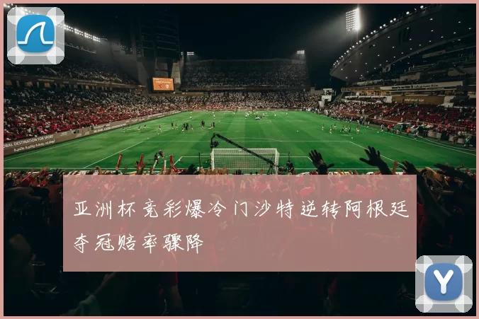 亚洲杯竞彩爆冷门沙特逆转阿根廷夺冠赔率骤降