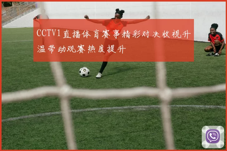 CCTV1直播体育赛事精彩对决收视升温带动观赛热度提升